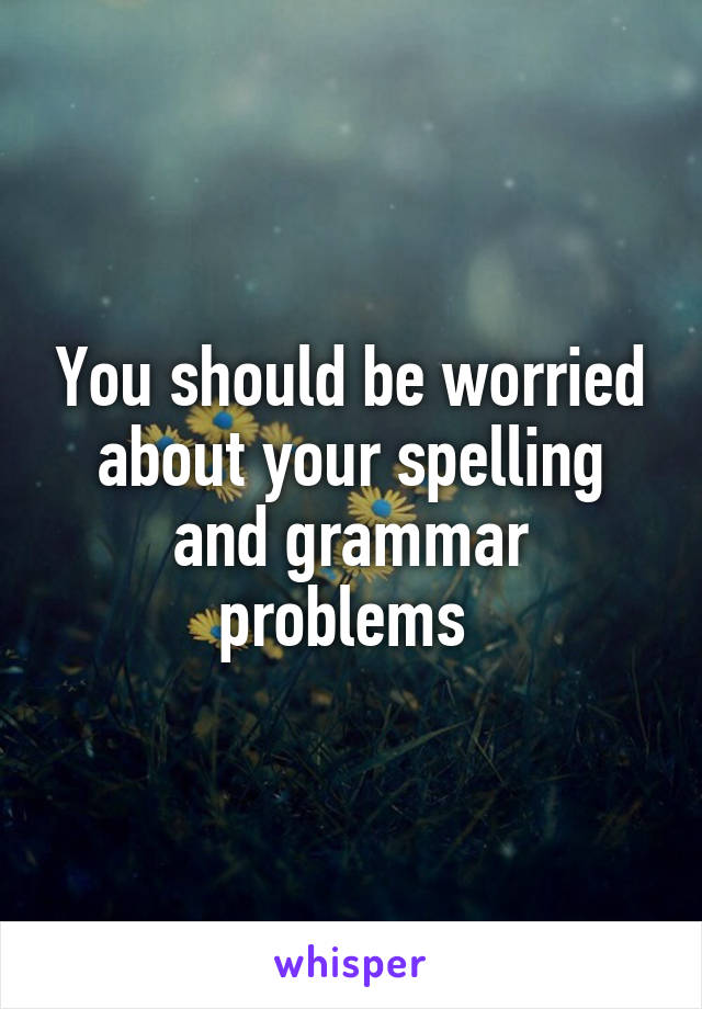You should be worried about your spelling and grammar problems 