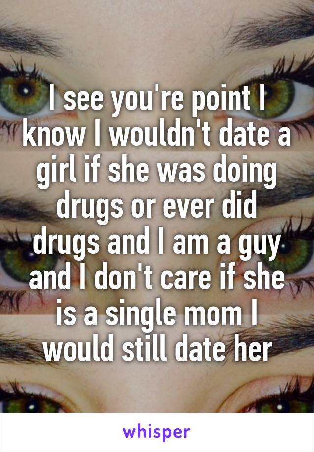 I see you're point I know I wouldn't date a girl if she was doing drugs or ever did drugs and I am a guy and I don't care if she is a single mom I would still date her