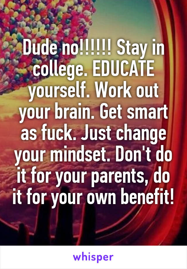 Dude no!!!!!! Stay in college. EDUCATE yourself. Work out your brain. Get smart as fuck. Just change your mindset. Don't do it for your parents, do it for your own benefit! 