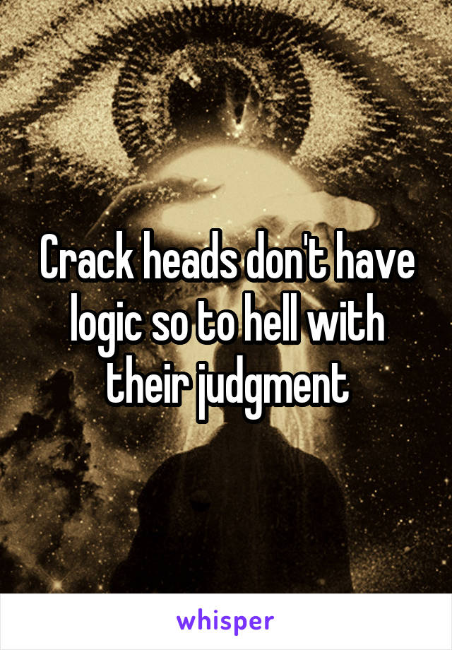 Crack heads don't have logic so to hell with their judgment