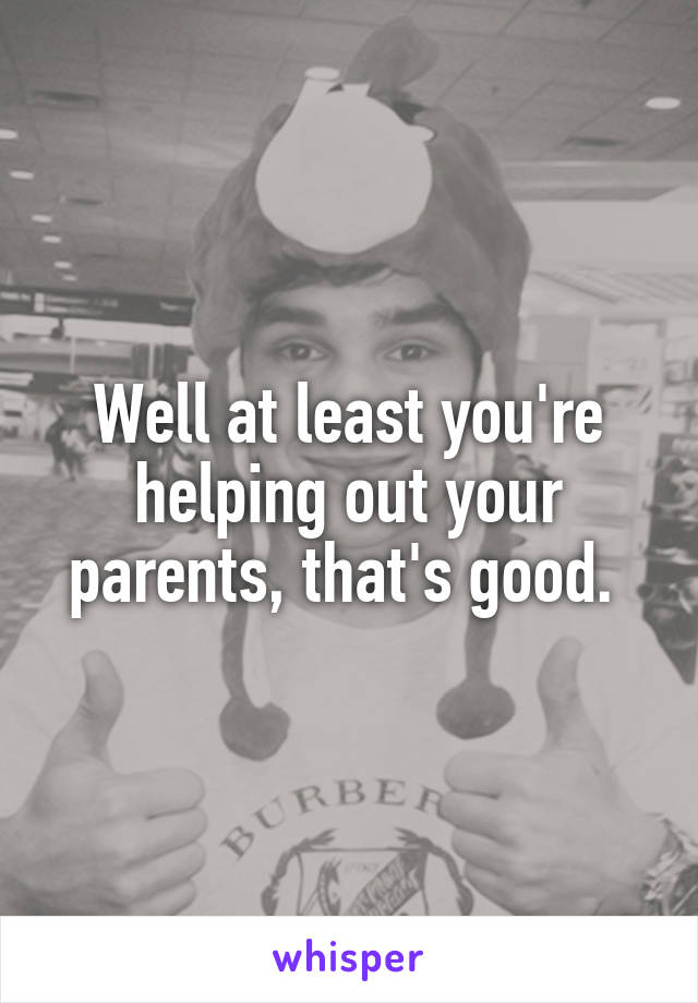 Well at least you're helping out your parents, that's good. 