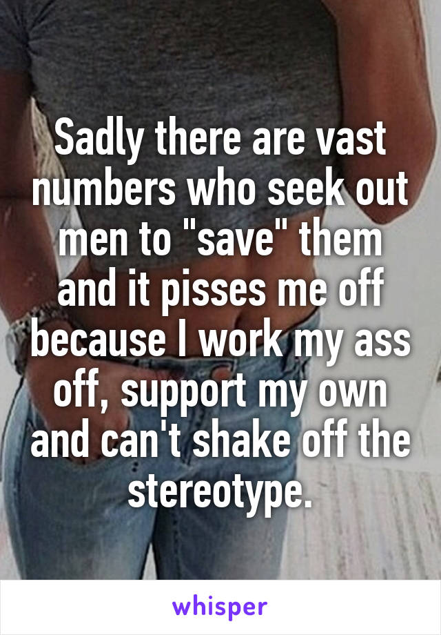 Sadly there are vast numbers who seek out men to "save" them and it pisses me off because I work my ass off, support my own and can't shake off the stereotype.