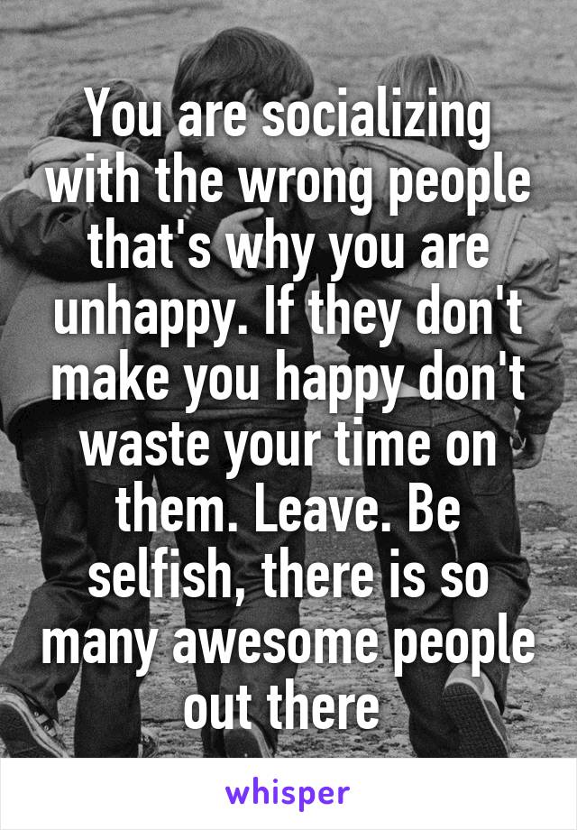 You are socializing with the wrong people that's why you are unhappy. If they don't make you happy don't waste your time on them. Leave. Be selfish, there is so many awesome people out there 