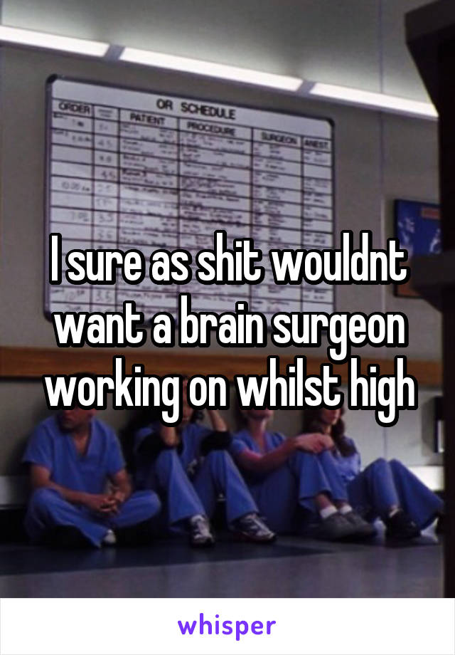 I sure as shit wouldnt want a brain surgeon working on whilst high