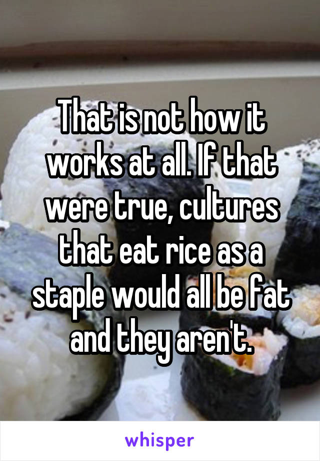 That is not how it works at all. If that were true, cultures that eat rice as a staple would all be fat and they aren't.