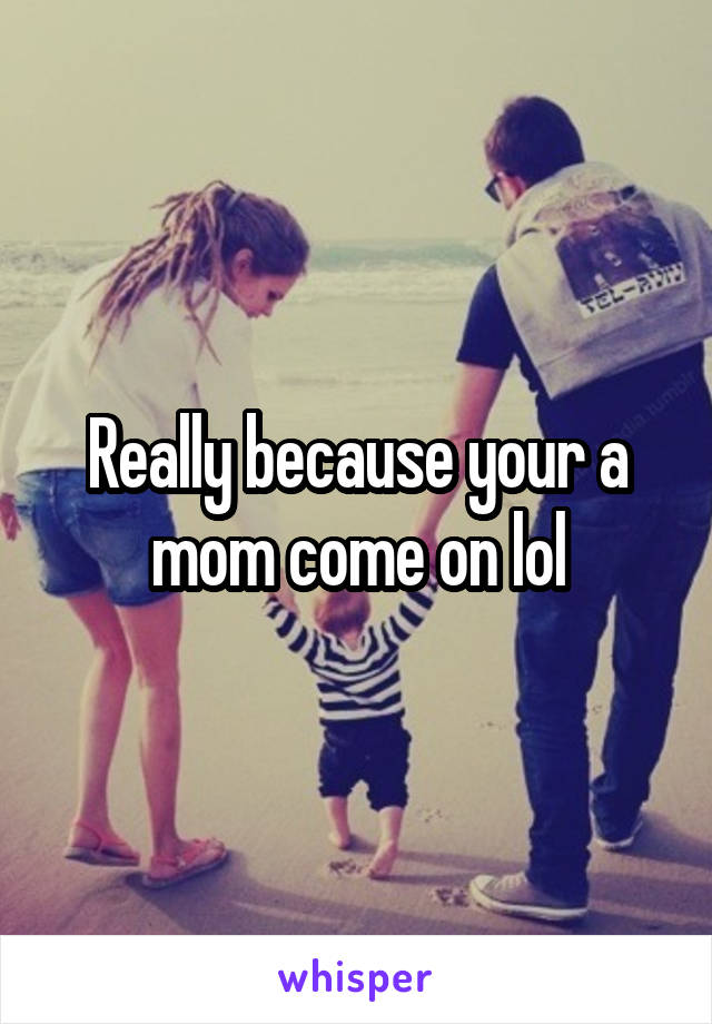 Really because your a mom come on lol