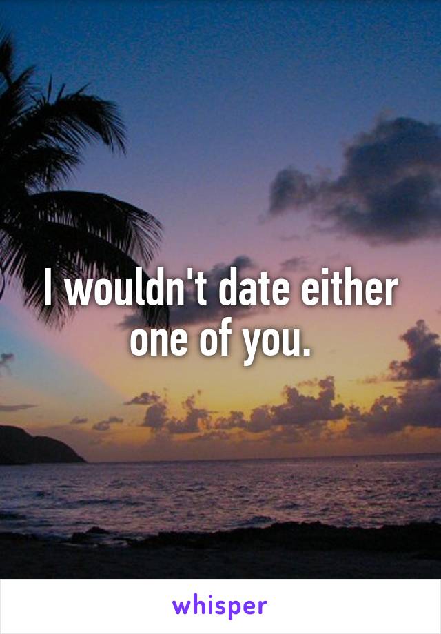 I wouldn't date either one of you.