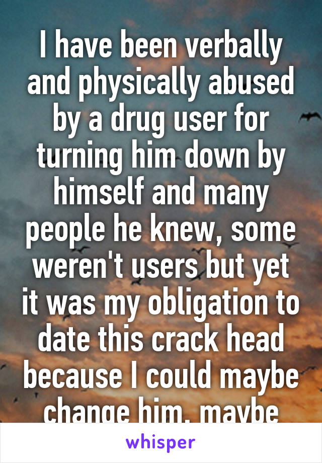 I have been verbally and physically abused by a drug user for turning him down by himself and many people he knew, some weren't users but yet it was my obligation to date this crack head because I could maybe change him, maybe