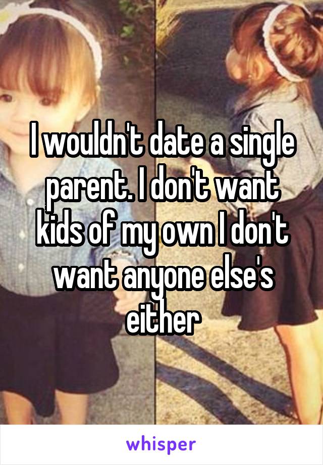 I wouldn't date a single parent. I don't want kids of my own I don't want anyone else's either