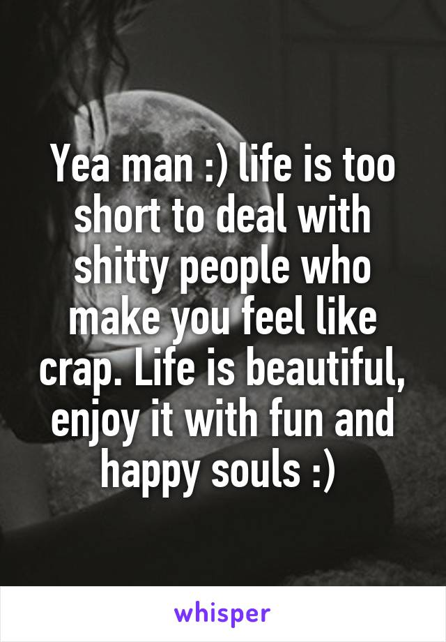 Yea man :) life is too short to deal with shitty people who make you feel like crap. Life is beautiful, enjoy it with fun and happy souls :) 