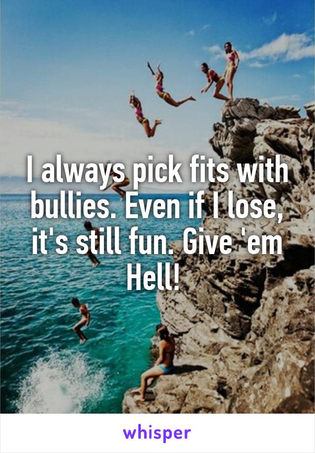 I always pick fits with bullies. Even if I lose, it's still fun. Give 'em Hell! 