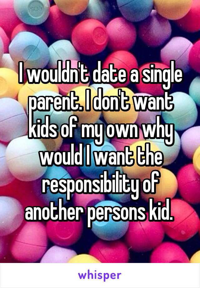 I wouldn't date a single parent. I don't want kids of my own why would I want the responsibility of another persons kid. 