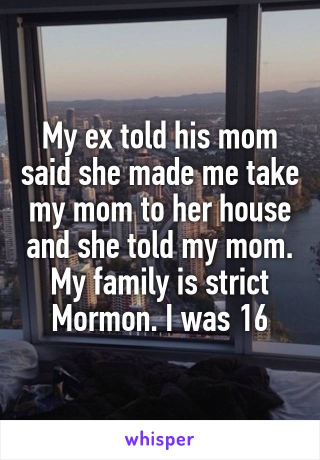 My ex told his mom said she made me take my mom to her house and she told my mom. My family is strict Mormon. I was 16