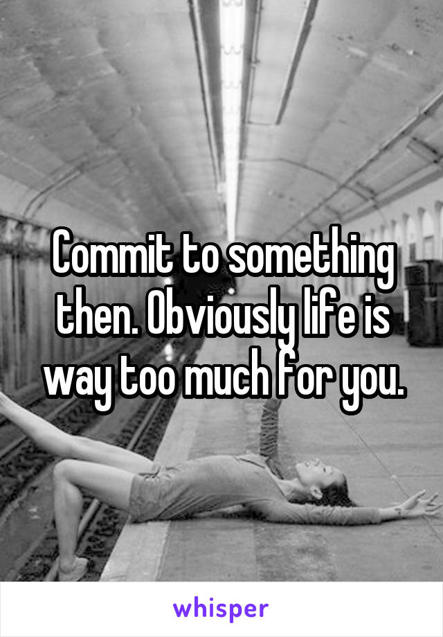 Commit to something then. Obviously life is way too much for you.