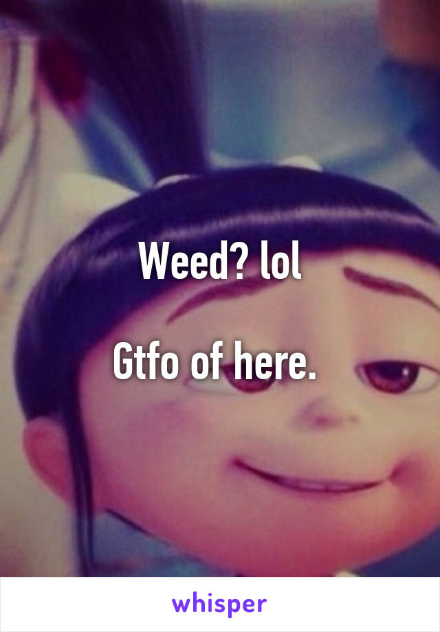 Weed? lol

Gtfo of here. 