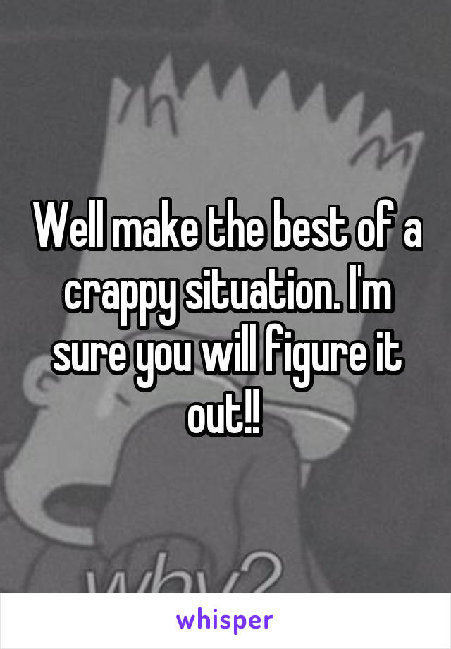 Well make the best of a crappy situation. I'm sure you will figure it out!! 