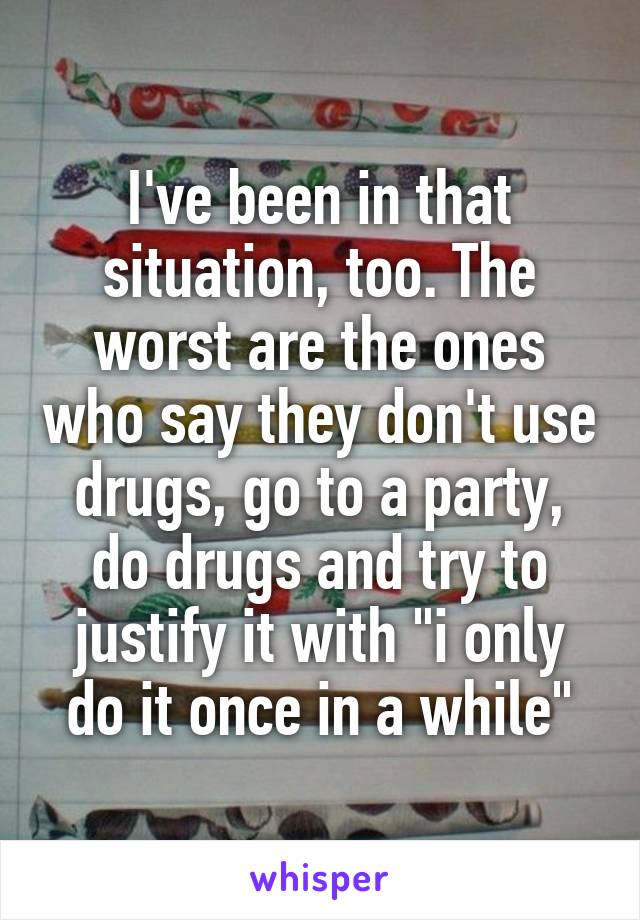 I've been in that situation, too. The worst are the ones who say they don't use drugs, go to a party, do drugs and try to justify it with "i only do it once in a while"