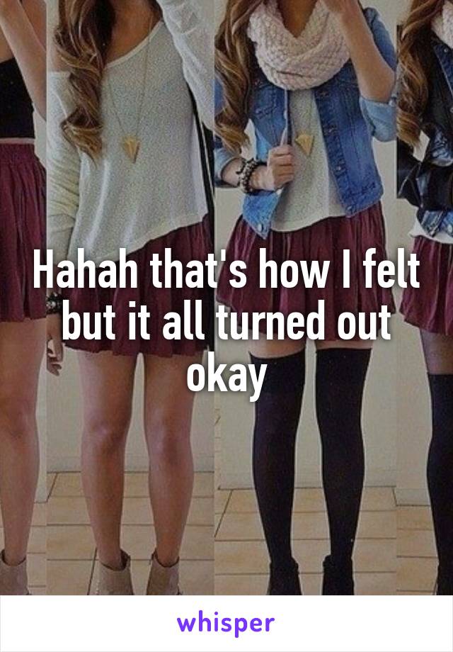 Hahah that's how I felt but it all turned out okay