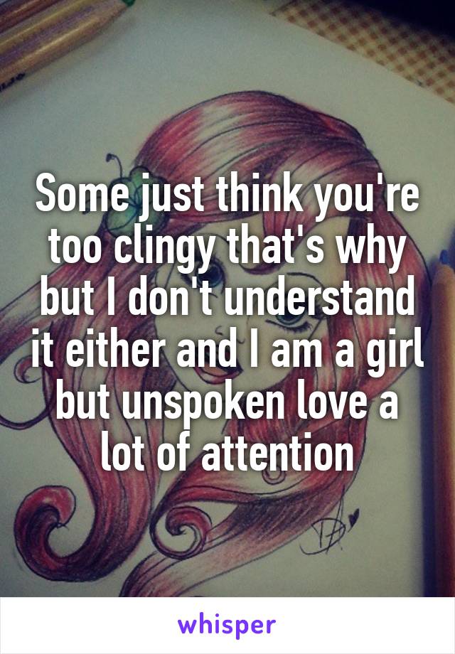 Some just think you're too clingy that's why but I don't understand it either and I am a girl but unspoken love a lot of attention