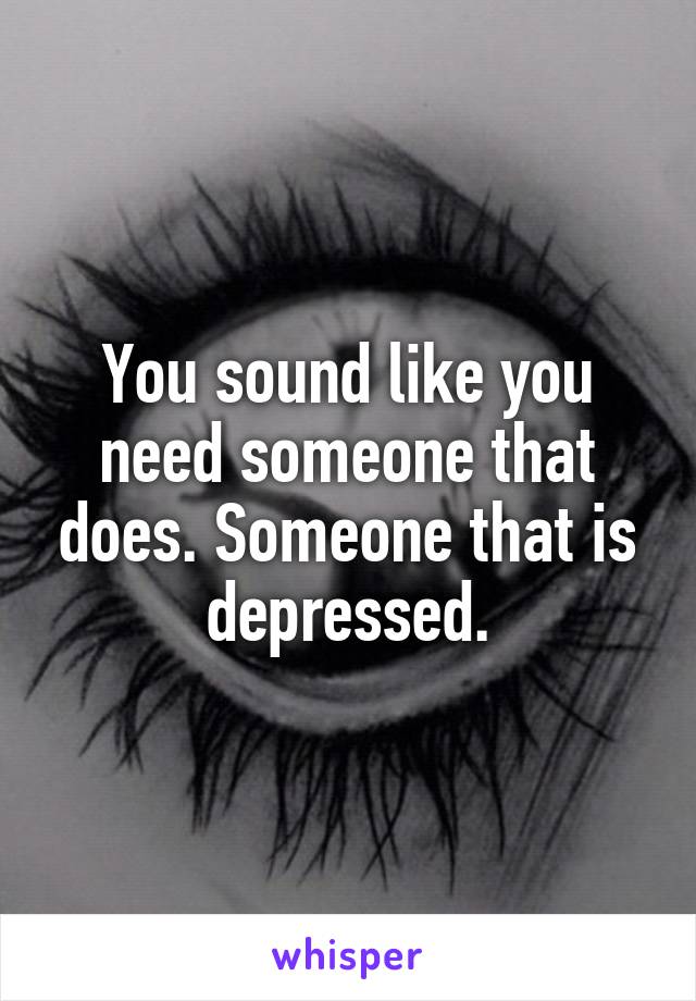 You sound like you need someone that does. Someone that is depressed.