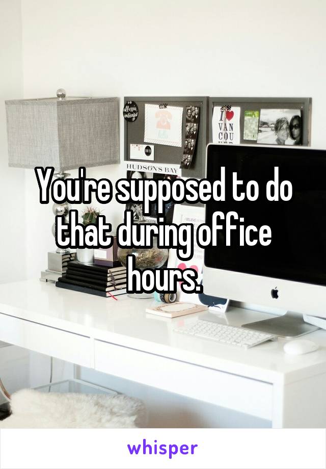 You're supposed to do that during office hours.