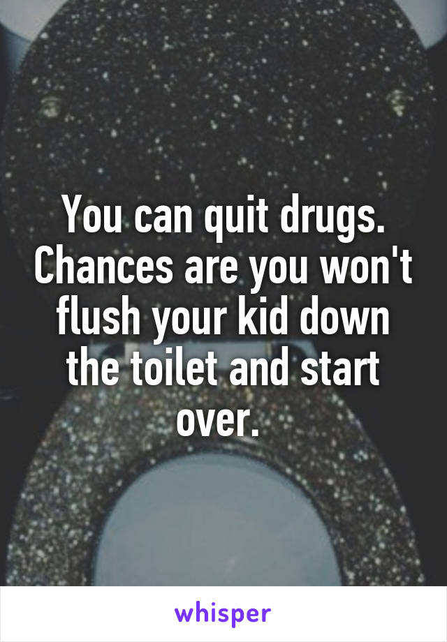 You can quit drugs. Chances are you won't flush your kid down the toilet and start over. 