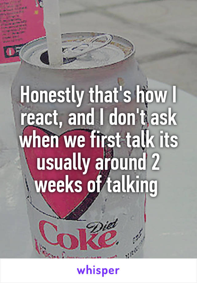 Honestly that's how I react, and I don't ask when we first talk its usually around 2 weeks of talking 