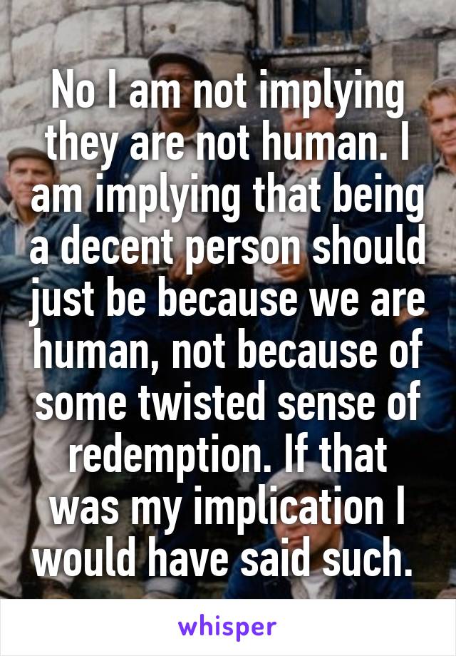 No I am not implying they are not human. I am implying that being a decent person should just be because we are human, not because of some twisted sense of redemption. If that was my implication I would have said such. 