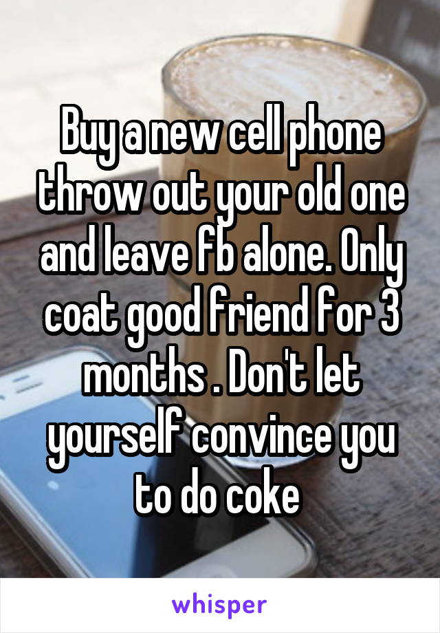 Buy a new cell phone throw out your old one and leave fb alone. Only coat good friend for 3 months . Don't let yourself convince you to do coke 