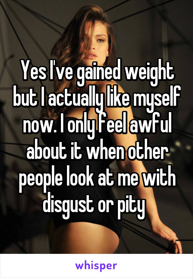 Yes I've gained weight but I actually like myself now. I only feel awful about it when other people look at me with disgust or pity  