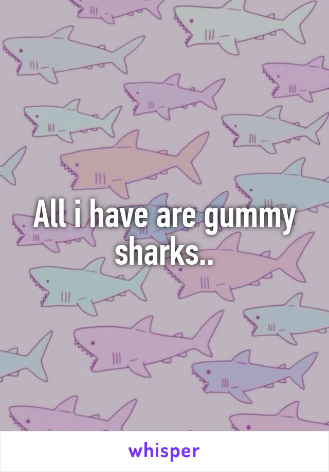 All i have are gummy sharks..