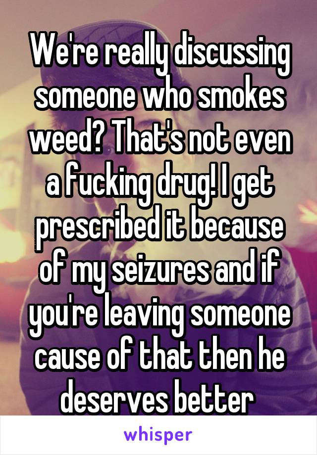 We're really discussing someone who smokes weed? That's not even a fucking drug! I get prescribed it because of my seizures and if you're leaving someone cause of that then he deserves better 