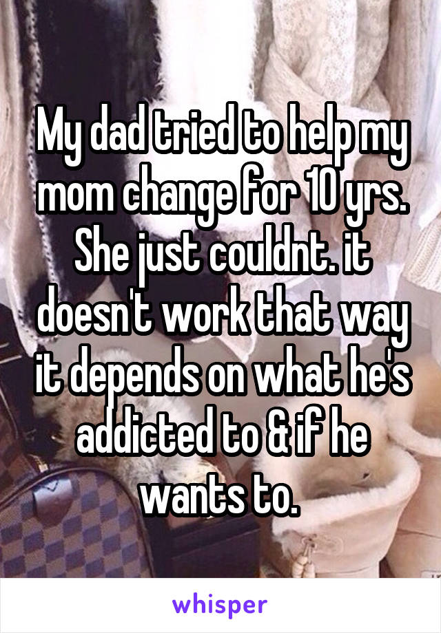 My dad tried to help my mom change for 10 yrs. She just couldnt. it doesn't work that way it depends on what he's addicted to & if he wants to. 