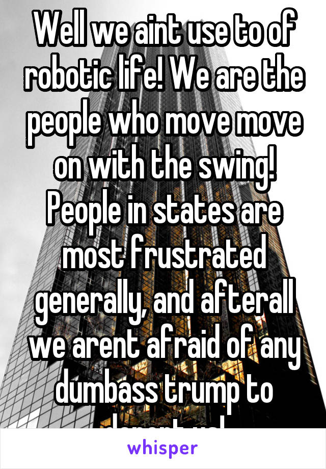 Well we aint use to of robotic life! We are the people who move move on with the swing! People in states are most frustrated generally, and afterall we arent afraid of any dumbass trump to deport us!