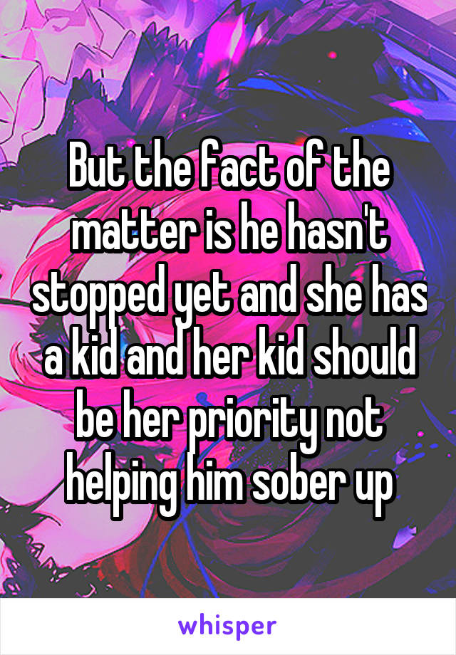 But the fact of the matter is he hasn't stopped yet and she has a kid and her kid should be her priority not helping him sober up