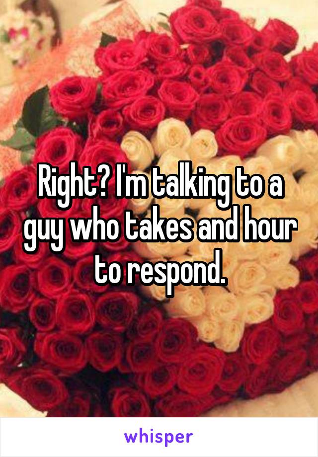 Right? I'm talking to a guy who takes and hour to respond.