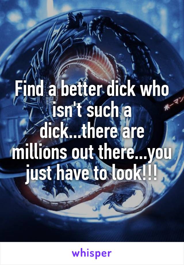 Find a better dick who isn't such a dick...there are millions out there...you just have to look!!!