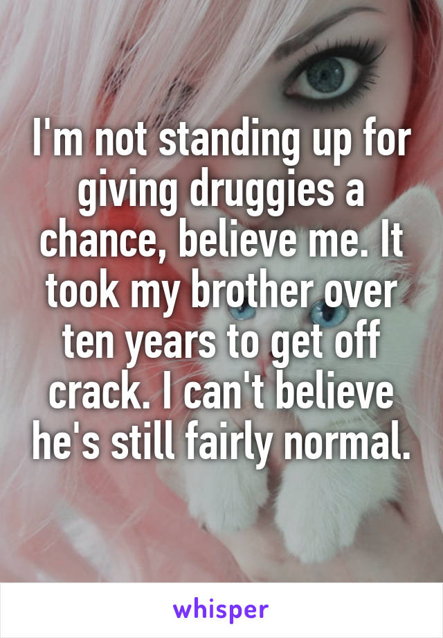 I'm not standing up for giving druggies a chance, believe me. It took my brother over ten years to get off crack. I can't believe he's still fairly normal. 