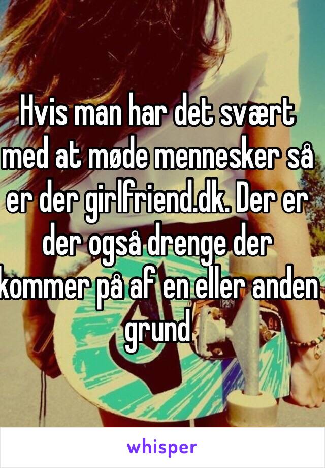 Hvis man har det svært med at møde mennesker så er der girlfriend.dk. Der er der også drenge der kommer på af en eller anden grund 