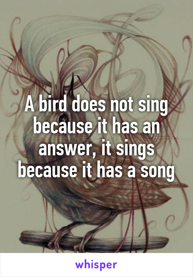 A bird does not sing because it has an answer, it sings because it has a song