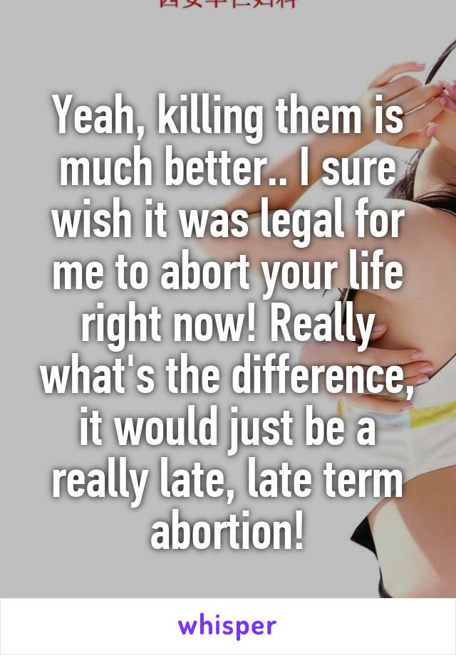 Yeah, killing them is much better.. I sure wish it was legal for me to abort your life right now! Really what's the difference, it would just be a really late, late term abortion!
