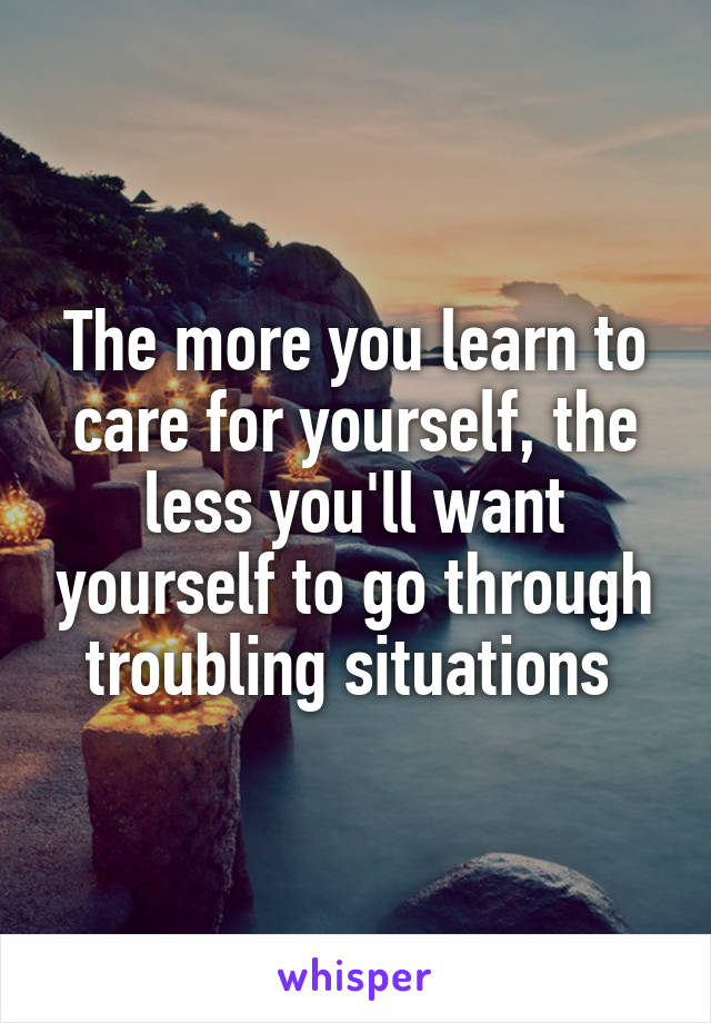 The more you learn to care for yourself, the less you'll want yourself to go through troubling situations 