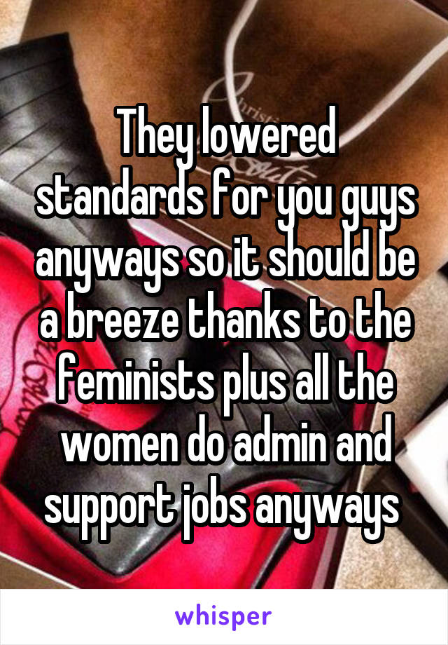 They lowered standards for you guys anyways so it should be a breeze thanks to the feminists plus all the women do admin and support jobs anyways 