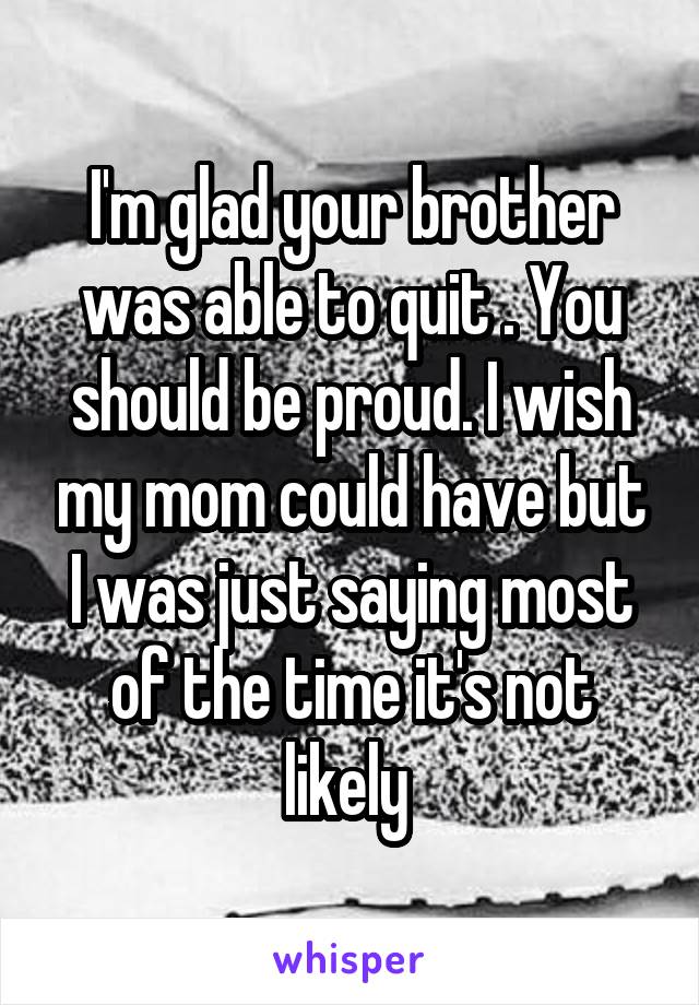 I'm glad your brother was able to quit . You should be proud. I wish my mom could have but I was just saying most of the time it's not likely 