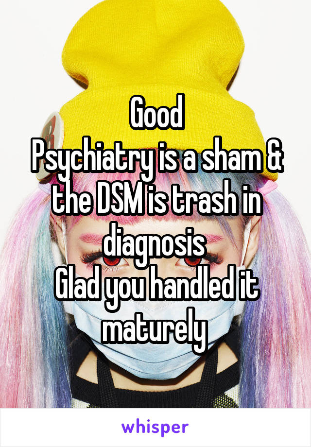 Good
Psychiatry is a sham & the DSM is trash in diagnosis 
Glad you handled it maturely 