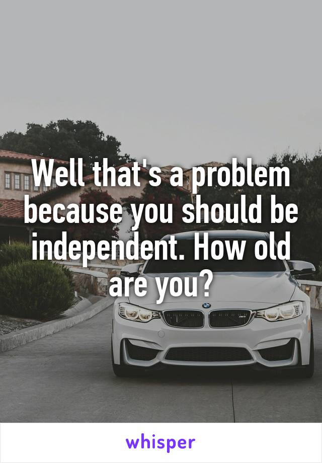 Well that's a problem because you should be independent. How old are you?