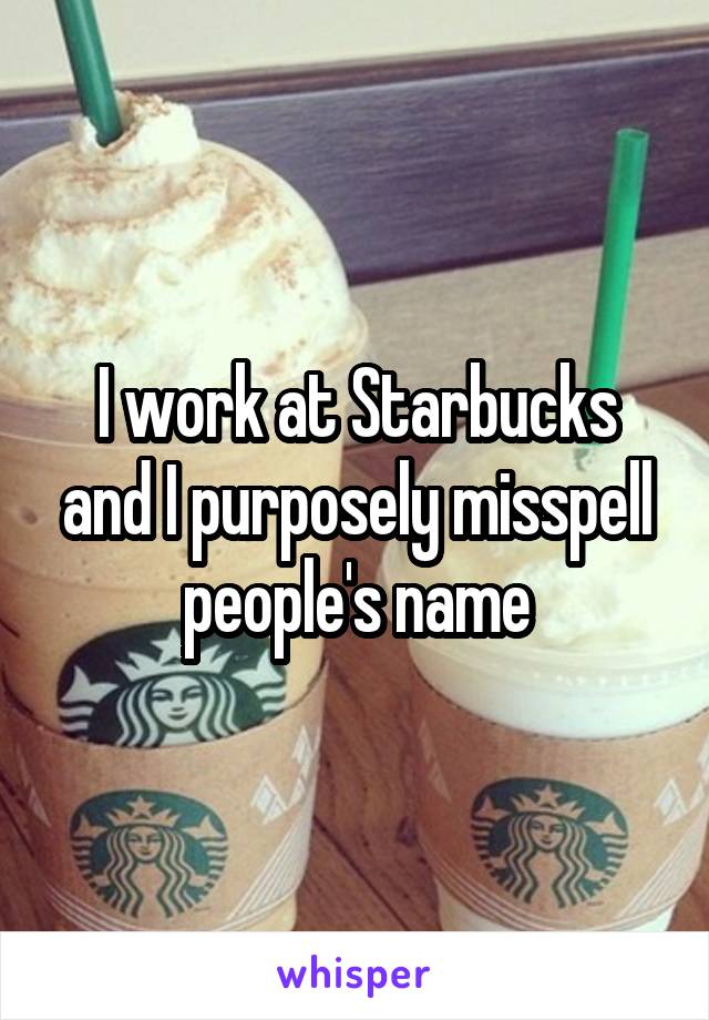 I work at Starbucks and I purposely misspell people's name