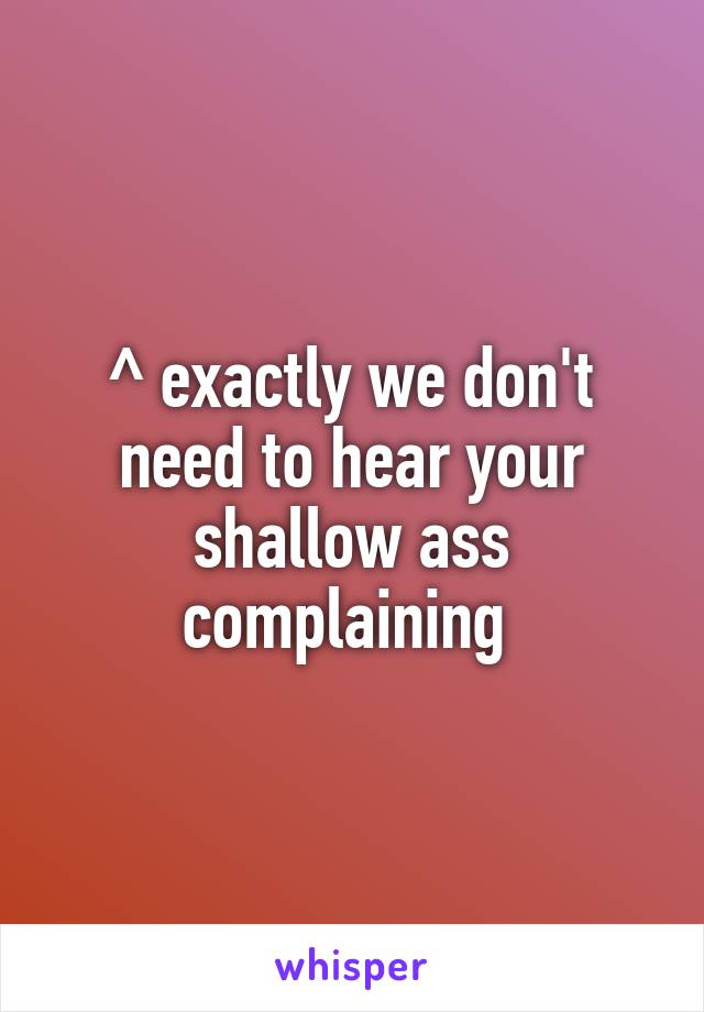^ exactly we don't need to hear your shallow ass complaining 
