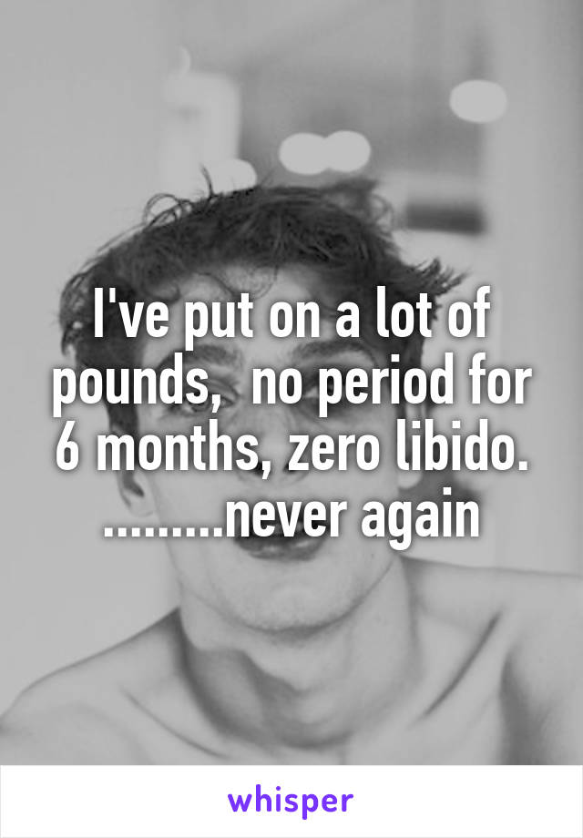 I've put on a lot of pounds,  no period for 6 months, zero libido. .........never again