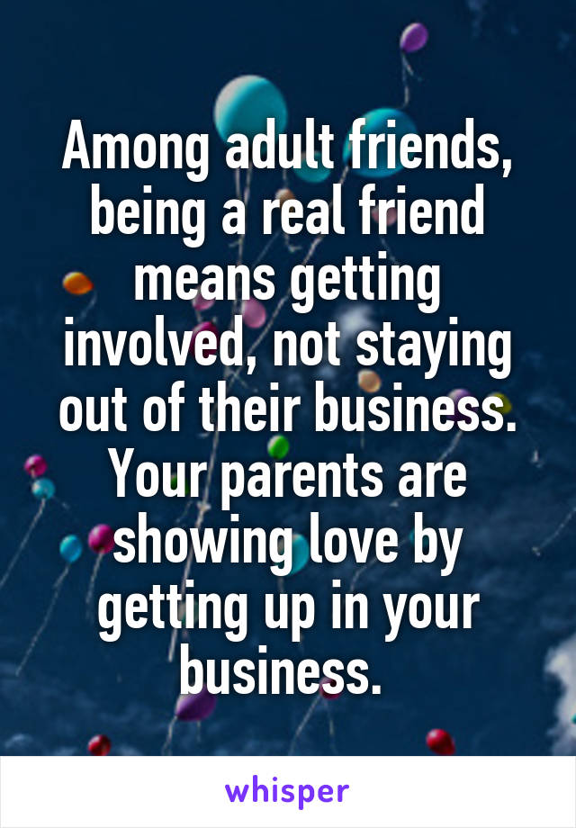 Among adult friends, being a real friend means getting involved, not staying out of their business. Your parents are showing love by getting up in your business. 